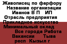 Живописец по фарфору › Название организации ­ Иванов В.П., ИП › Отрасль предприятия ­ Прикладное искусство › Минимальный оклад ­ 30 000 - Все города Работа » Вакансии   . Тыва респ.,Кызыл г.